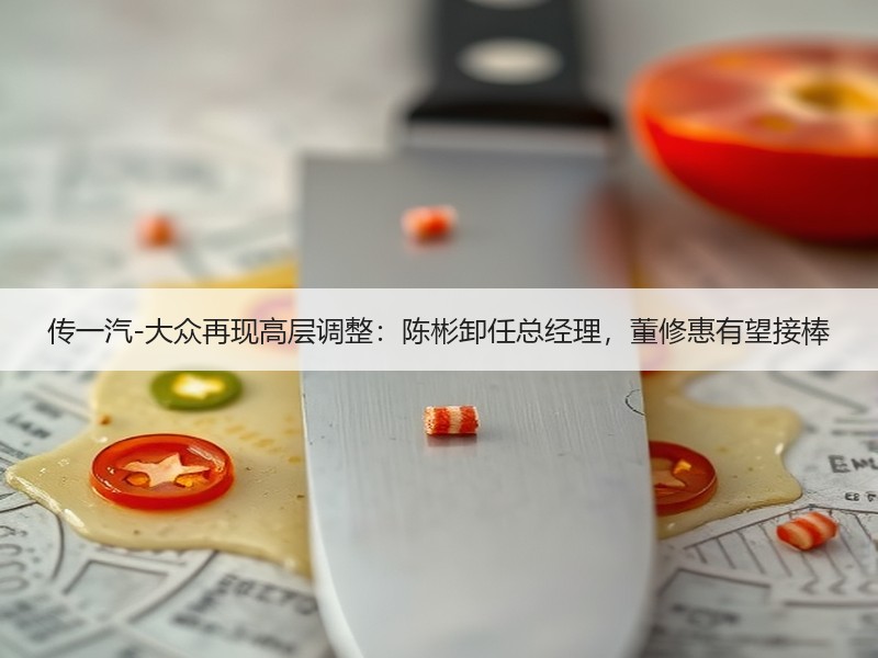 传一汽-大众再现高层调整：陈彬卸任总经理，董修惠有望接棒