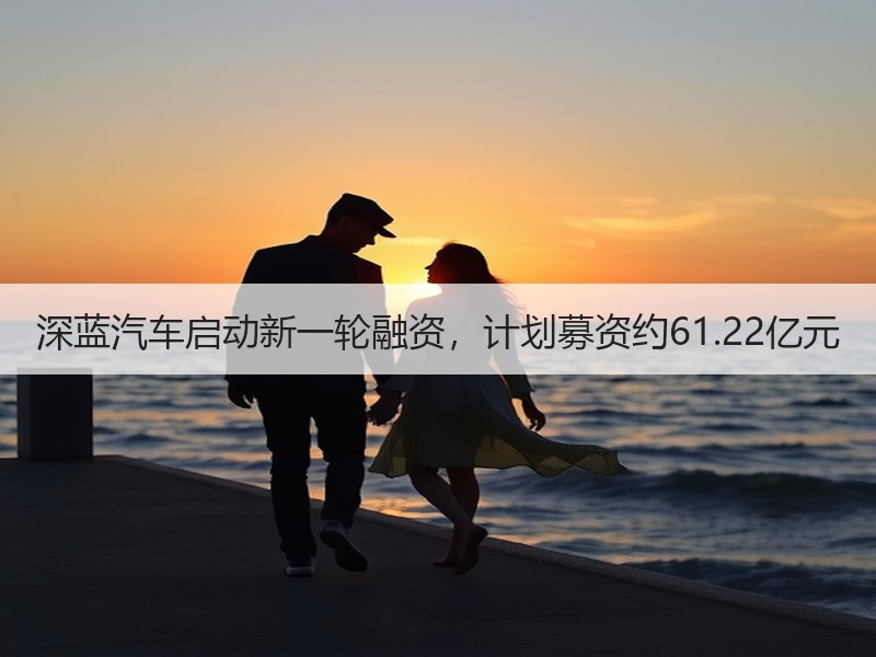 深蓝汽车启动新一轮融资,计划募资约61.22亿元 深蓝汽车启动新一轮融资,计划募资约61.22亿元