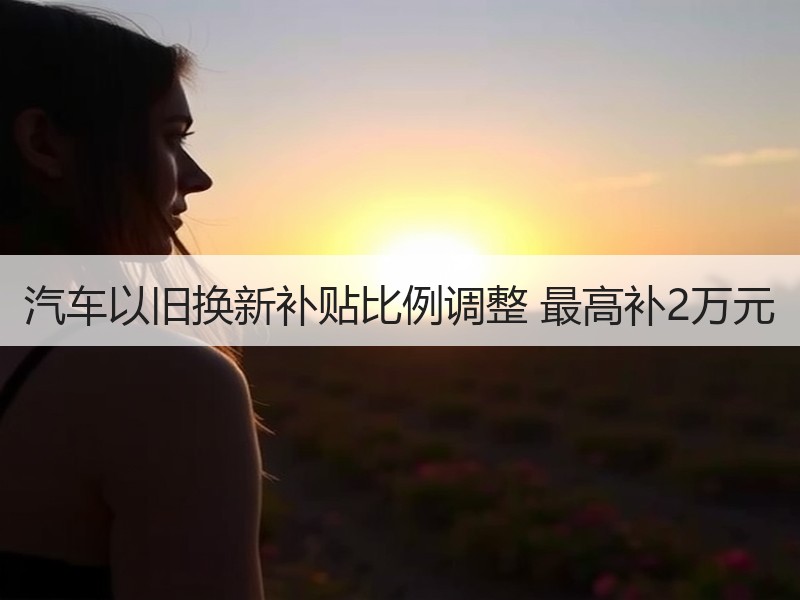 汽车以旧换新补贴比例调整 最高补2万元