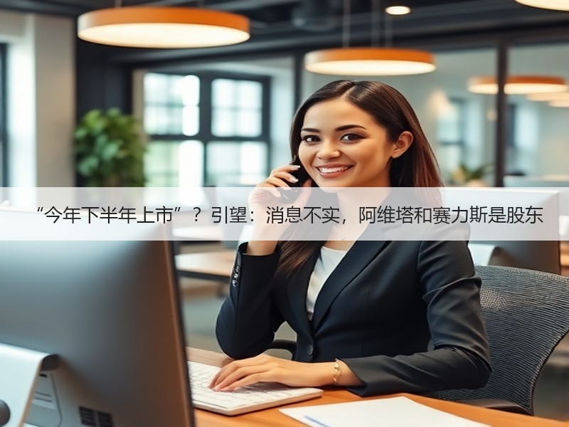 “今年下半年上市”?引望:消息不实,阿维塔和赛力斯是股东 “今年下半年上市”?引望:消息不实,阿维塔和赛力斯是股东
