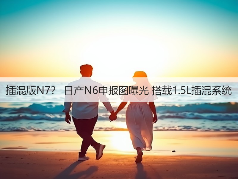 插混版N7? 日产N6申报图曝光 搭载1.5L插混系统 插混版N7? 日产N6申报图曝光 搭载1.5L插混系统