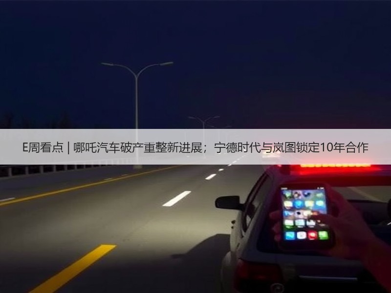 E周看点 | 哪吒汽车破产重整新进展；宁德时代与岚图锁定10年合作