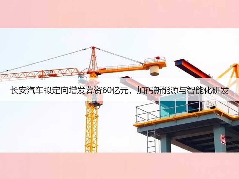 长安汽车拟定向增发募资60亿元，加码新能源与智能化研发