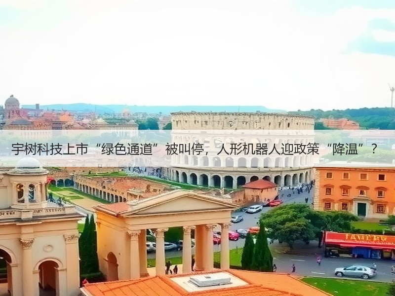 宇树科技上市“绿色通道”被叫停，人形机器人迎政策“降温”？