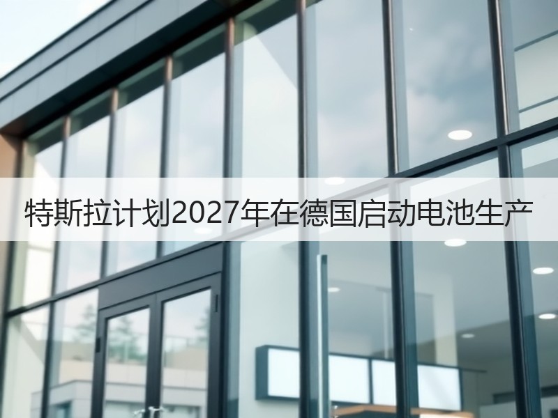 特斯拉计划2027年在德国启动电池生产 特斯拉计划2027年在德国启动电池生产