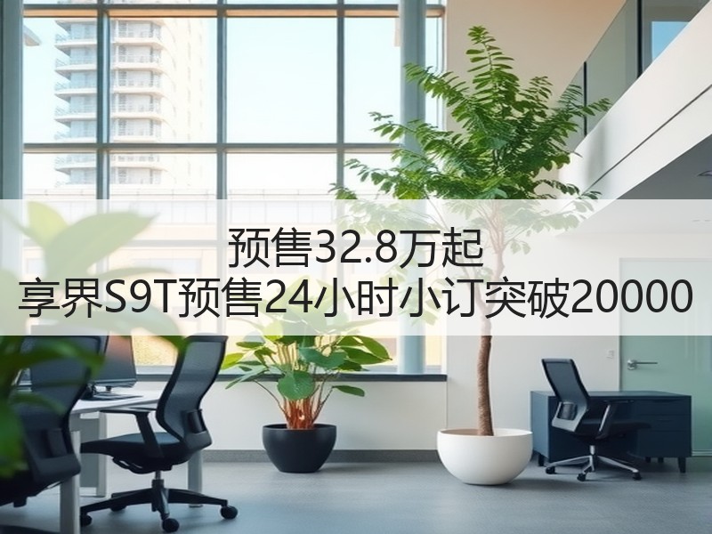 预售32.8万起 享界S9T预售24小时小订突破20000 预售32.8万起 享界S9T预售24小时小订突破20000