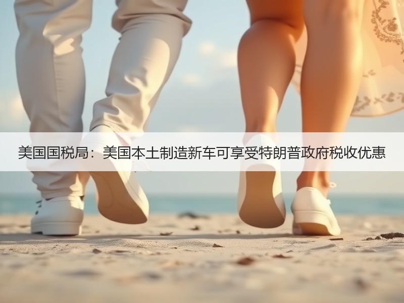 美国国税局：美国本土制造新车可享受特朗普政府税收优惠