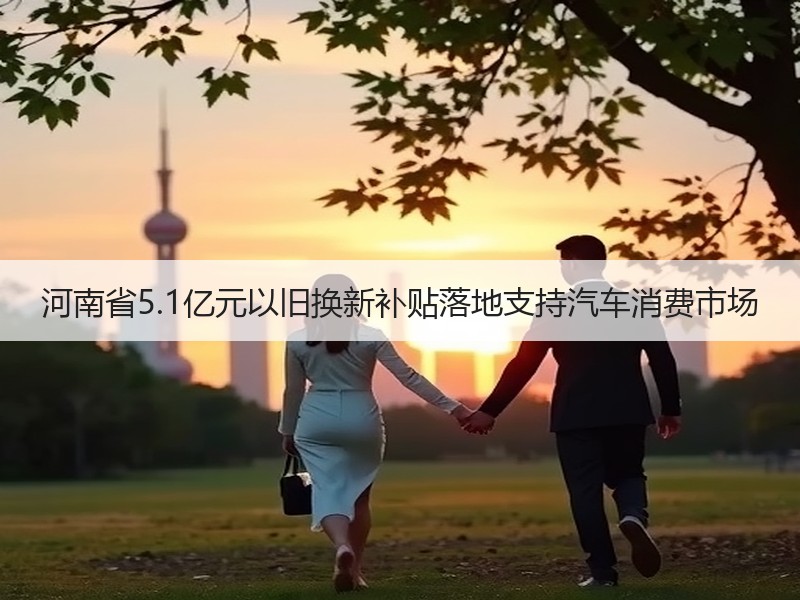 河南省5.1亿元以旧换新补贴落地支持汽车消费市场 河南省5.1亿元以旧换新补贴落地支持汽车消费市场