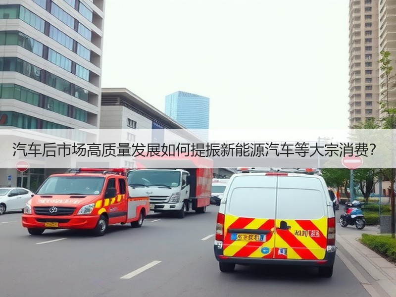 汽车后市场高质量发展如何提振新能源汽车等大宗消费? 汽车后市场高质量发展如何提振新能源汽车等大宗消费?